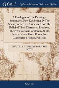 A Catalogue of The Paintings, Sculptures, Now Exhibiting By The Society of Artists, Associated For The Relief of Their Distressed Brethren, Their Widows and Children, At Mr. Christie's New Great Room, Next Cumberland House, Pall-Mall