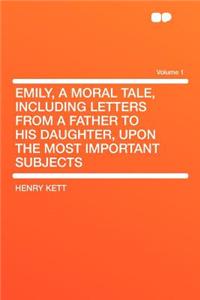 Emily, a Moral Tale, Including Letters from a Father to His Daughter, Upon the Most Important Subjects Volume 1