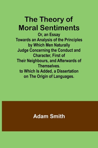 Theory of Moral Sentiments Or, an Essay Towards an Analysis of the Principles by Which Men Naturally Judge Concerning the Conduct and Character, First of Their Neighbours, and Afterwards of Themselves. to Which Is Added, a Dissertation on the Origi