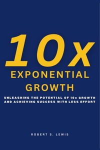 10x Exponential Growth: Unleashing the Potential of Growth and Achieving Success with Less Effort