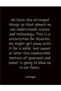 We have also arranged things so that almost no one understands science and technology. This is a prescription for disaster. We might get away with it for a while but sooner or later this combustible mixture of ignorance and power is going to blow u