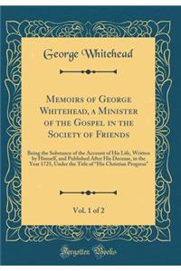 Memoirs of George Whitehead, a Minister of the Gospel in the Society of Friends, Vol. 1 of 2: Being the Substance of the Account of His Life, Written by Himself, and Published After His Decease, in the Year 1725, Under the Title of 