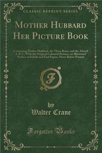 Mother Hubbard Her Picture Book: Containing Mother Hubbard, the Three Bears, and the Absurd A-B-C; With the Original Coloured Pictures, an Illustrated Preface and Odds and End Papers, Never Before Printed (Classic Reprint)