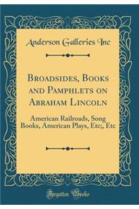 Broadsides, Books and Pamphlets on Abraham Lincoln: American Railroads, Song Books, American Plays, Etc;, Etc (Classic Reprint)