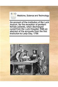 An Account of the Institution of the Lock Asylum, for the Reception of Penitent Female Patients, When Discharged Cured from the Lock Hospital; With an Abstract of the Accounts from the First Institution to Lady-Day, 1796