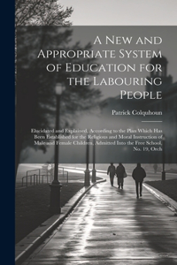 New and Appropriate System of Education for the Labouring People: Elucidated and Explained, According to the Plan Which Has Been Established for the Religious and Moral Instruction of Male and Female Children, Admi