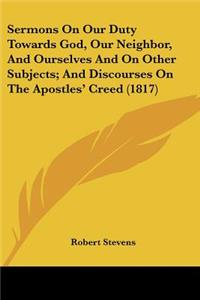Sermons On Our Duty Towards God, Our Neighbor, And Ourselves And On Other Subjects; And Discourses On The Apostles' Creed (1817)
