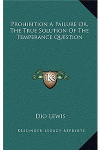 Prohibition a Failure Or, the True Solution of the Temperance Question