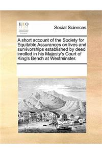 A Short Account of the Society for Equitable Assurances on Lives and Survivorships Established by Deed Inrolled in His Majesty's Court of King's Bench at Westminster.