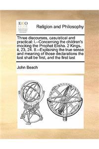 Three Discourses, Casuistical and Practical: I.--Concerning the Children's Mocking the Prophet Elisha. 2 Kings. II, 23, 24. II.--Explaining the True Sense and Meaning of Those Declarations the 