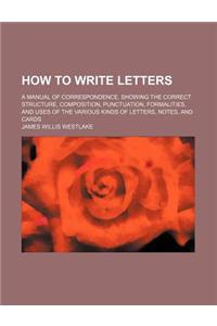 How to Write Letters; A Manual of Correspondence, Showing the Correct Structure, Composition, Punctuation, Formalities, and Uses of the Various Kinds