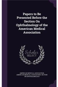 Papers to Be Presented Before the Section on Ophthalmology of the American Medical Association