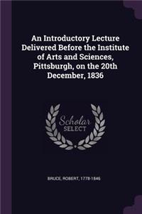 Introductory Lecture Delivered Before the Institute of Arts and Sciences, Pittsburgh, on the 20th December, 1836