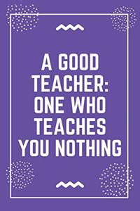 A good teacher one who teaches you nothing