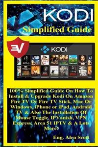 Kodi Simplified Guide: 100% Simplified Guide on How to Install & Upgrade Kodi on Amazon Fire TV or Fire TV Stick, Mac or Windows, iPhone or Ipad, Android TV & Also the Installation of Mouse Toggle, Ipvanish, VPN Express, Area 51 Iptv & a Lots More!