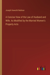 Concise View of the Law of Husband and Wife. As Modified by the Married Women's Property Acts