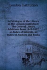 Catalogue of the Library of the London Institution: The General Library. Additions from 1843-1852. an Index of Subjects. an Index of Authors and Books