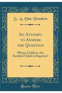 An Attempt to Answer the Question: Whose Children Are Entitled Titled to Baptism? (Classic Reprint)