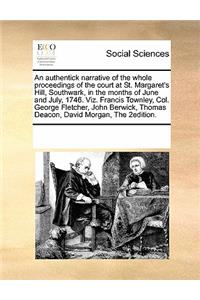 An Authentick Narrative of the Whole Proceedings of the Court at St. Margaret's Hill, Southwark, in the Months of June and July, 1746. Viz. Francis Townley, Col. George Fletcher, John Berwick, Thomas Deacon, David Morgan, the 2edition.