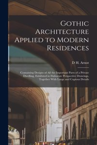 Gothic Architecture Applied to Modern Residences; Containing Designs of all the Important Parts of a Private Dwelling, Exhibited in Elaborate Perspective Drawings, Together With Large and Copious Details