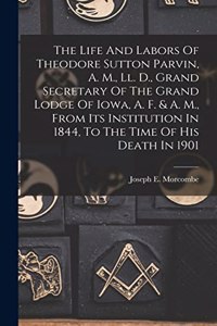 Life And Labors Of Theodore Sutton Parvin, A. M., Ll. D., Grand Secretary Of The Grand Lodge Of Iowa, A. F. & A. M., From Its Institution In 1844, To The Time Of His Death In 1901