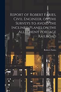 Report of Robert Faries, Civil Engineer, on the Surveys to Avoid the Inclined Planes on the Allegheny Portage Railroad