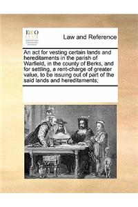 An act for vesting certain lands and hereditaments in the parish of Warfield, in the county of Berks, and for settling, a rent-charge of greater value, to be issuing out of part of the said lands and hereditaments;