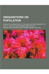 Disquisitions on Population; In Which the Principles of the Essay on Population by the REV. T.R. Malthus, Are Examined and Refuted