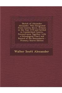 Sketch of Alexander Alexander, Who Emigrated from County Down, Ireland, in the Year 1770 and Settled in Cumberland County, Pennsylvania: Together with