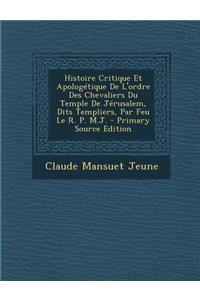 Histoire Critique Et Apologetique de L'Ordre Des Chevaliers Du Temple de Jerusalem, Dits Templiers, Par Feu Le R. P. M.J. - Primary Source Edition