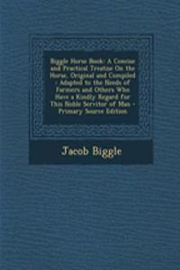 Biggle Horse Book: A Concise and Practical Treatise on the Horse, Original and Compiled: Adapted to the Needs of Farmers and Others Who Have a Kindly Regard for This Noble Servitor of Man
