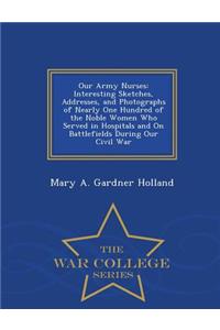 Our Army Nurses: Interesting Sketches, Addresses, and Photographs of Nearly One Hundred of the Noble Women Who Served in Hospitals and on Battlefields During Our Civil War - War College Series