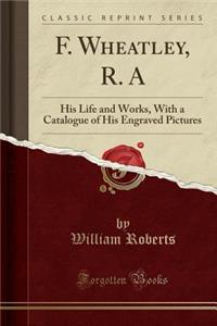 F. Wheatley, R. a: His Life and Works, with a Catalogue of His Engraved Pictures (Classic Reprint)