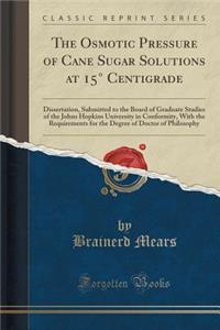 The Osmotic Pressure of Cane Sugar Solutions at 15Â° Centigrade: Dissertation, Submitted to the Board of Graduate Studies of the Johns Hopkins University in Conformity, with the Requirements for the Degree of Doctor of Philosophy (Classic Reprint)