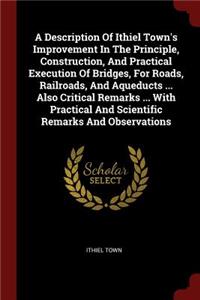 A Description Of Ithiel Town's Improvement In The Principle, Construction, And Practical Execution Of Bridges, For Roads, Railroads, And Aqueducts ... Also Critical Remarks ... With Practical And Scientific Remarks And Observations