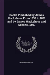 Books Published by James MacLehose From 1838 to 1881 and by James MacLehose and Sons to 1905,