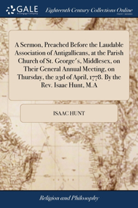 A Sermon, Preached Before the Laudable Association of Antigallicans, at the Parish Church of St. George's, Middlesex, on Their General Annual Meeting, on Thursday, the 23d of April, 1778. By the Rev. Isaac Hunt, M.A