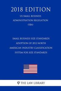 Small Business Size Standards - Adoption of 2012 North American Industry Classification System for Size Standards (Us Small Business Administration Regulation) (Sba) (2018 Edition)