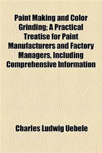 Paint Making and Color Grinding; A Practical Treatise for Paint Manufacturers and Factory Managers, Including Comprehensive Information