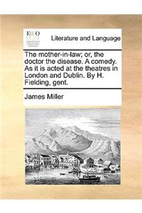 The Mother-In-Law; Or, the Doctor the Disease. a Comedy. as It Is Acted at the Theatres in London and Dublin. by H. Fielding, Gent.