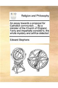 An essay towards a proposal for Catholick communion. ... By a minister of the Church of England. Fairly and impartially consider'd, the whole mystery and artifice detected