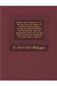 Reason and Revelation: Or, the Province of Reason in Matters Pertaining to Divine Revelation Defined and Illustrated, and the Paramount Authority of the Holy Scriptures Vindicated