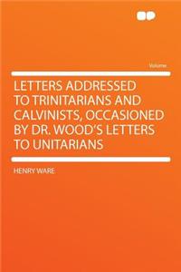 Letters Addressed to Trinitarians and Calvinists, Occasioned by Dr. Wood's Letters to Unitarians