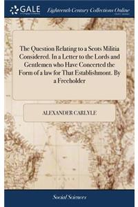 The Question Relating to a Scots Militia Considered. in a Letter to the Lords and Gentlemen Who Have Concerted the Form of a Law for That Establishmont. by a Freeholder