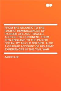 From the Atlantic to the Pacific; Reminiscences of Pioneer Life and Travels Across the Continent, from New England to the Pacific Ocean, by an Old Soldier. Also a Graphic Account of His Army Experiences in the Civil War
