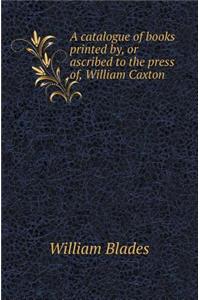 A Catalogue of Books Printed By, or Ascribed to the Press Of, William Caxton