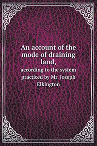 An Account of the Mode of Draining Land, According to the System Practiced by Mr. Joseph Elkington