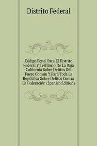 Codigo Penal Para El Distrito Federal Y Territorio De La Baja California Sobre Delitos Del Fuero Comun Y Para Toda La Republica Sobre Delitos Contra La Federacion (Spanish Edition)