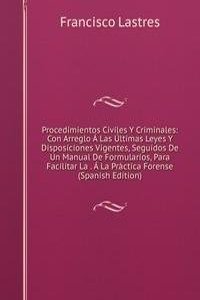 Procedimientos Civiles Y Criminales: Con Arreglo A Las Ultimas Leyes Y Disposiciones Vigentes, Seguidos De Un Manual De Formularios, Para Facilitar La . A La Practica Forense (Spanish Edition)