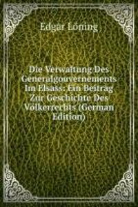 Die Verwaltung Des Generalgouvernements Im Elsass: Ein Beitrag Zur Geschichte Des Volkerrechts (German Edition)